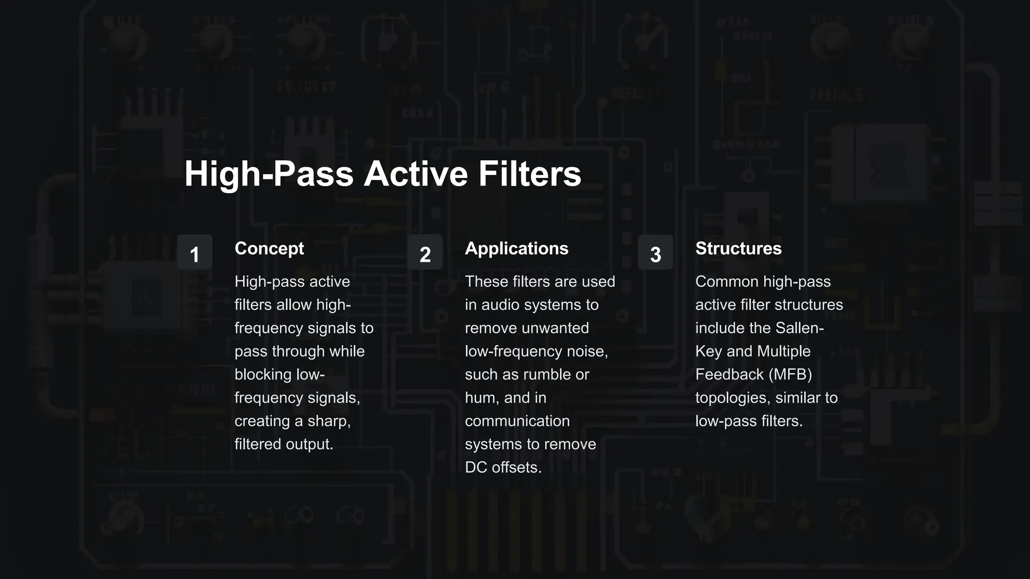 High-Pass Active Filters
1 Concept
High-pass active
filters allow high-
frequency signals to
pass through while
blocking low-
frequency signals,
creating a sharp,
filtered output.
2 Applications
These filters are used
in audio systems to
remove unwanted
low-frequency noise,
such as rumble or
hum, and in
communication
systems to remove
DC offsets.
3 Structures
Common high-pass
active filter structures
include the Sallen-
Key and Multiple
Feedback (MFB)
topologies, similar to
low-pass filters.
 