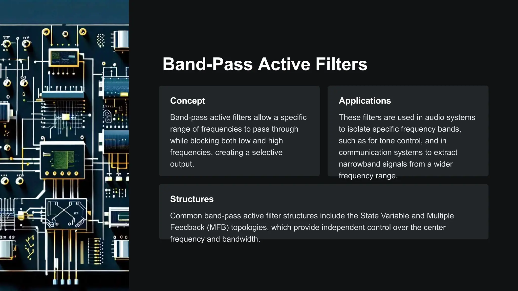 Band-Pass Active Filters
Concept
Band-pass active filters allow a specific
range of frequencies to pass through
while blocking both low and high
frequencies, creating a selective
output.
Applications
These filters are used in audio systems
to isolate specific frequency bands,
such as for tone control, and in
communication systems to extract
narrowband signals from a wider
frequency range.
Structures
Common band-pass active filter structures include the State Variable and Multiple
Feedback (MFB) topologies, which provide independent control over the center
frequency and bandwidth.
 