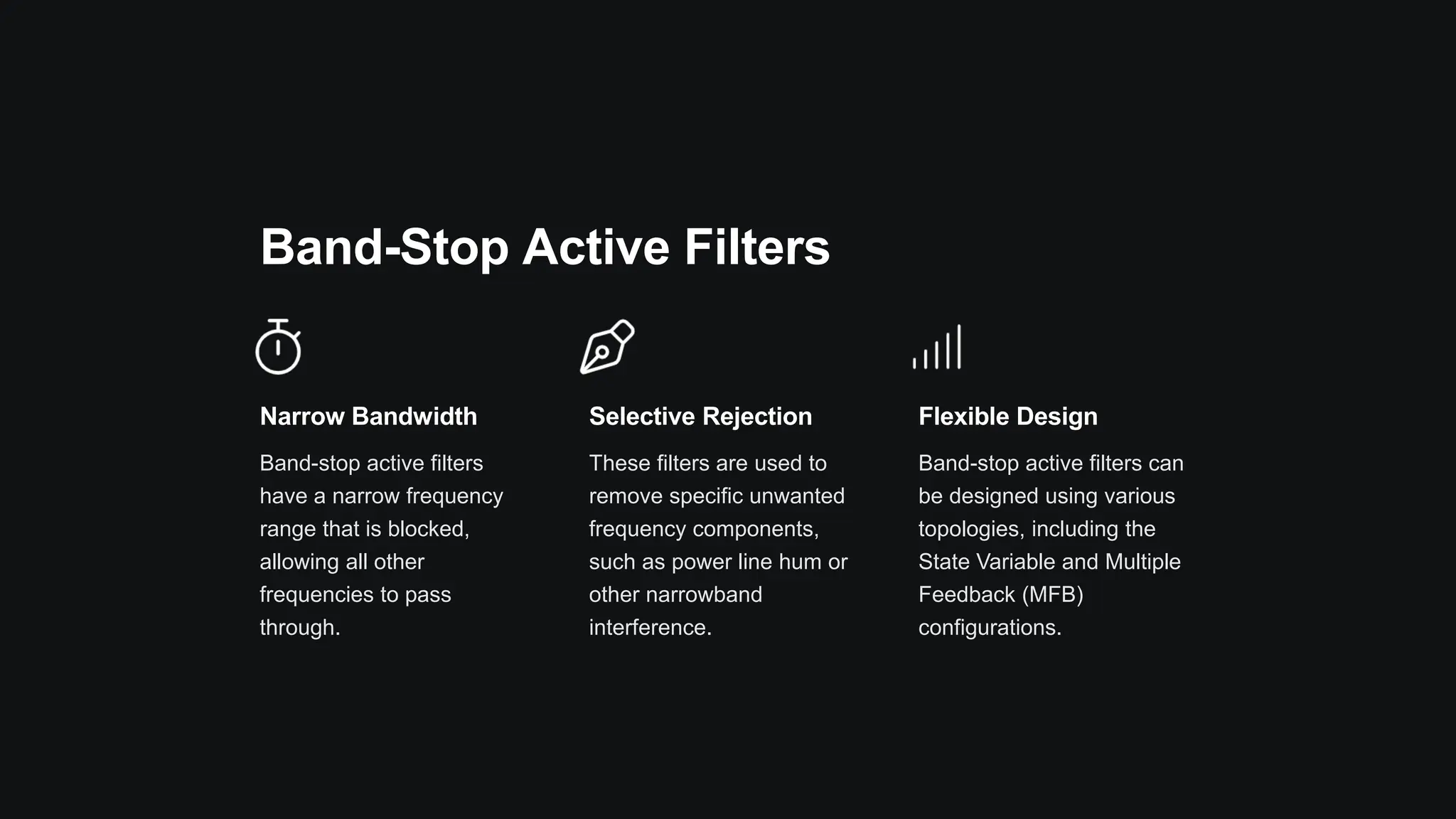 Band-Stop Active Filters
Narrow Bandwidth
Band-stop active filters
have a narrow frequency
range that is blocked,
allowing all other
frequencies to pass
through.
Selective Rejection
These filters are used to
remove specific unwanted
frequency components,
such as power line hum or
other narrowband
interference.
Flexible Design
Band-stop active filters can
be designed using various
topologies, including the
State Variable and Multiple
Feedback (MFB)
configurations.
 