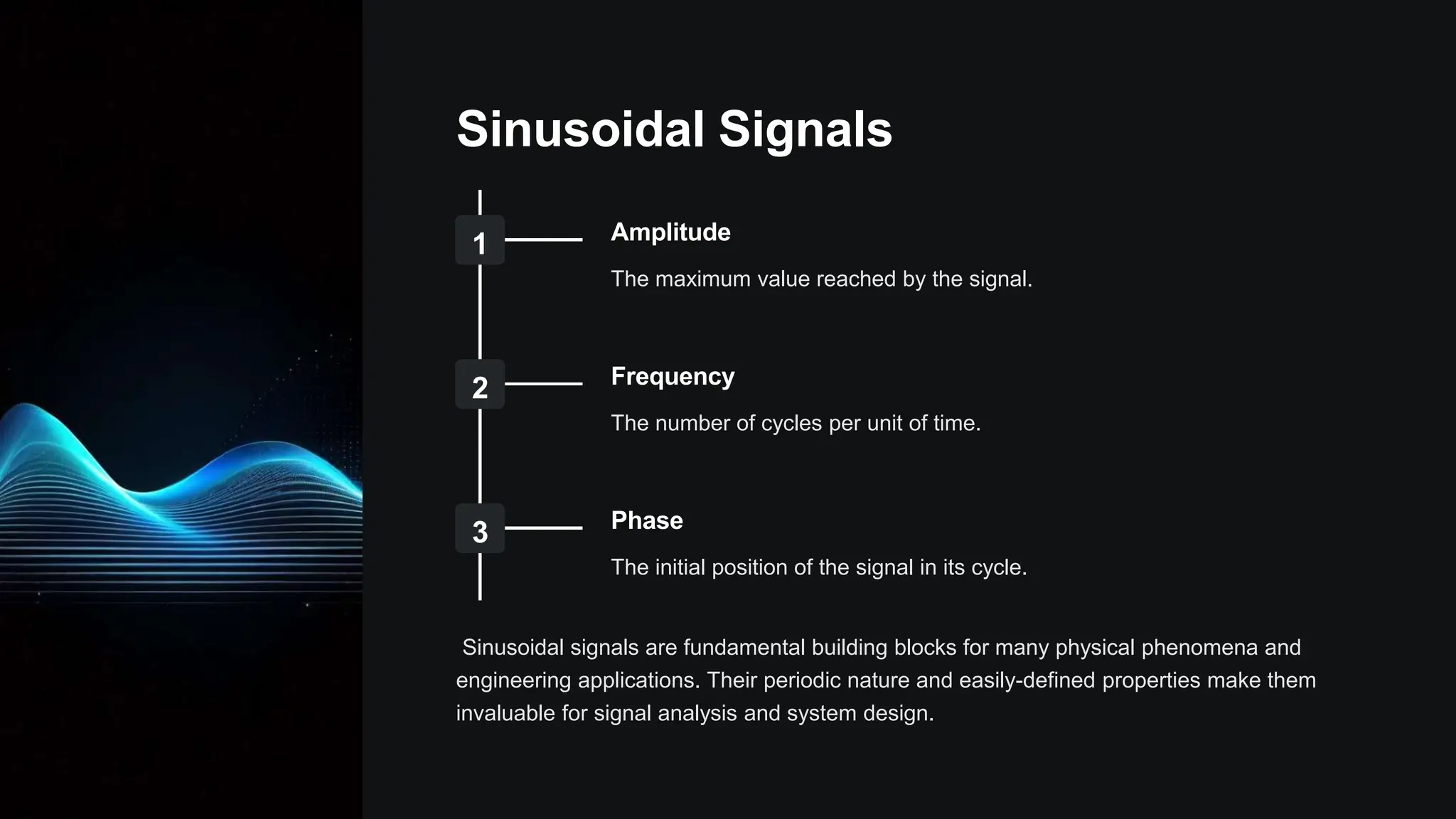 Sinusoidal Signals
1 Amplitude
The maximum value reached by the signal.
2 Frequency
The number of cycles per unit of time.
3 Phase
The initial position of the signal in its cycle.
Sinusoidal signals are fundamental building blocks for many physical phenomena and
engineering applications. Their periodic nature and easily-defined properties make them
invaluable for signal analysis and system design.
 