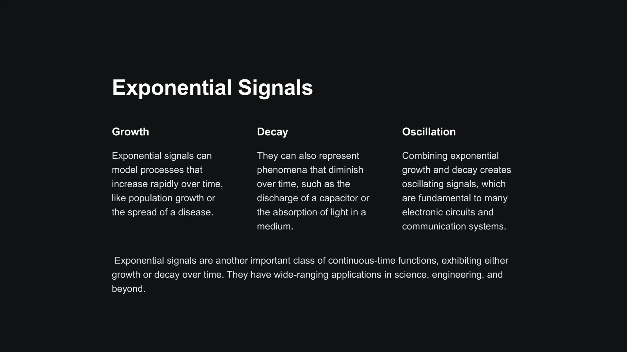 Exponential Signals
Growth
Exponential signals can
model processes that
increase rapidly over time,
like population growth or
the spread of a disease.
Decay
They can also represent
phenomena that diminish
over time, such as the
discharge of a capacitor or
the absorption of light in a
medium.
Oscillation
Combining exponential
growth and decay creates
oscillating signals, which
are fundamental to many
electronic circuits and
communication systems.
Exponential signals are another important class of continuous-time functions, exhibiting either
growth or decay over time. They have wide-ranging applications in science, engineering, and
beyond.
 