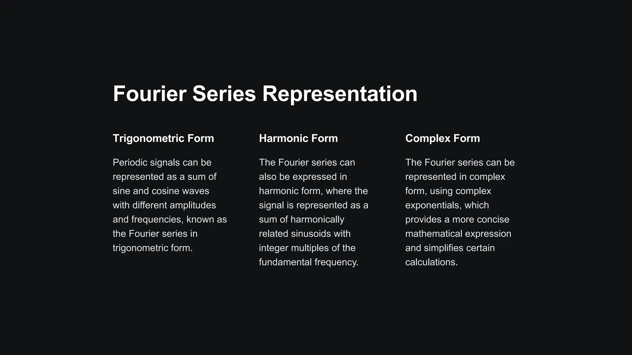 Fourier Series Representation
Trigonometric Form
Periodic signals can be
represented as a sum of
sine and cosine waves
with different amplitudes
and frequencies, known as
the Fourier series in
trigonometric form.
Harmonic Form
The Fourier series can
also be expressed in
harmonic form, where the
signal is represented as a
sum of harmonically
related sinusoids with
integer multiples of the
fundamental frequency.
Complex Form
The Fourier series can be
represented in complex
form, using complex
exponentials, which
provides a more concise
mathematical expression
and simplifies certain
calculations.
 
