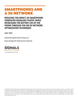 Smartphones and
a 3G Network
Reducing the impact of smartphonegenerated signaling traffic while
increasing the battery life of the
phone through the use of network
optimization techniques
May 2010
Prepared by Signals Research Group, LLC
Paper developed for Nokia Siemens Networks

www.signalsresearch.com

On behalf of Nokia Siemens Networks, Signals Research Group, LLC conducted concurrent network tests in two 3G networks in order to quantify the impact
of intelligent network optimization through the use of Cell_PCH and the appropriate network timer settings which release the handset from its current connection state. As the sole authors of this paper, we stand fully behind the highly objective results which we collected and then subsequently analyzed using a sophisticated drive test tool. In addition to providing consulting services on wireless-related topics, Signals Research Group is the publisher of the Signals Ahead
research newsletter and The Dollars and Sense of Broadband Wireless, the first independent in-depth study of next-generation broadband wireless network economics
(www.signalsresearch.com).

 