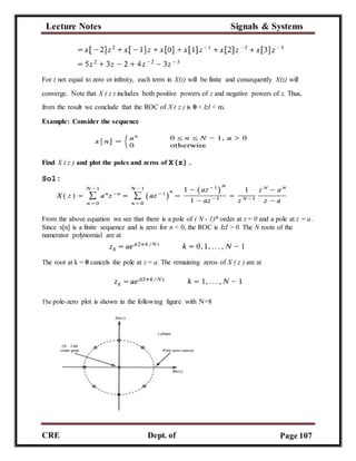Lecture Notes Signals & Systems
CRE
C
Dept. of
ECE
Page 107
For z not equal to zero or infinity, each term in X(z) will be finite and consequently X(z) will
converge. Note that X ( z ) includes both positive powers of z and negative powers of z. Thus,
from the result we conclude that the ROC of X ( z ) is 0 < lzl < m.
Example: Consider the sequence
Find X ( z ) and plot the poles and zeros of X(z).
Sol:
From the above equation we see that there is a pole of ( N - 1)th order at z = 0 and a pole at z = a .
Since x[n] is a finite sequence and is zero for n < 0, the ROC is IzI > 0. The N roots of the
numerator polynomial are at
The root at k = 0 cancels the pole at z = a. The remaining zeros of X ( z ) are at
The pole-zero plot is shown in the following figure with N=8
 