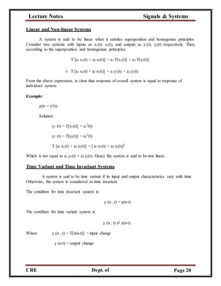 Lecture Notes Signals & Systems
CRE
C
Dept. of
ECE
Page 20
Linear and Non-linear Systems
A system is said to be linear when it satisfies superposition and homogenate principles.
Consider two systems with inputs as x1(t), x2(t), and outputs as y1(t), y2(t) respectively. Then,
according to the superposition and homogenate principles,
T [a1 x1(t) + a2 x2(t)] = a1 T[x1(t)] + a2 T[x2(t)]
∴ T [a1 x1(t) + a2 x2(t)] = a1 y1(t) + a2 y2(t)
From the above expression, is clear that response of overall system is equal to response of
individual system.
Example:
y(t) = x2(t)
Solution:
y1 (t) = T[x1(t)] = x1
2
(t)
y2 (t) = T[x2(t)] = x2
2
(t)
T [a1 x1(t) + a2 x2(t)] = [ a1 x1(t) + a2 x2(t)]2
Which is not equal to a1 y1(t) + a2 y2(t). Hence the system is said to be non linear.
Time Variant and Time Invariant Systems
A system is said to be time variant if its input and output characteristics vary with time.
Otherwise, the system is considered as time invariant.
The condition for time invariant system is:
y (n , t) = y(n-t)
The condition for time variant system is:
y (n , t) ≠ y(n-t)
Where y (n , t) = T[x(n-t)] = input change
y (n-t) = output change
 