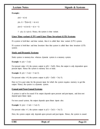 Lecture Notes Signals & Systems
CRE
C
Dept. of
ECE
Page 21
Example:
y(n) = x(-n)
y(n, t) = T[x(n-t)] = x(-n-t)
y(n-t) = x(-(n-t)) = x(-n + t)
∴ y(n, t) ≠ y(n-t). Hence, the system is time variant.
Liner Time variant (LTV) and Liner Time Invariant (LTI) Systems
If a system is both liner and time variant, then it is called liner time variant (LTV) system.
If a system is both liner and time Invariant then that system is called liner time invariant (LTI)
system.
Static and Dynamic Systems
Static system is memory-less whereas dynamic system is a memory system.
Example 1: y(t) = 2 x(t)
For present value t=0, the system output is y(0) = 2x(0). Here, the output is only dependent upon
present input. Hence the system is memory less or static.
Example 2: y(t) = 2 x(t) + 3 x(t-3)
For present value t=0, the system output is y(0) = 2x(0) + 3x(-3).
Here x(-3) is past value for the present input for which the system requires memory to get this
output. Hence, the system is a dynamic system.
Causal and Non-Causal Systems
A system is said to be causal if its output depends upon present and past inputs, and does not
depend upon future input.
For non causal system, the output depends upon future inputs also.
Example 1: y(n) = 2 x(t) + 3 x(t-3)
For present value t=1, the system output is y(1) = 2x(1) + 3x(-2).
Here, the system output only depends upon present and past inputs. Hence, the system is causal.
 