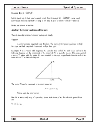 Lecture Notes Signals & Systems
CRE
C
Dept. of
ECE
Page 23
Example 2: y (t) = ∫x(t)dt
Let the input is u (t) (unit step bounded input) then the output y(t) = ∫u(t)dt = ramp signal
(unbounded because amplitude of ramp is not finite it goes to infinite when t → infinite).
Hence, the system is unstable.
Analogy BetweenVectors and Signals:
There is a perfect analogy between vectors and signals.
Vector
A vector contains magnitude and direction. The name of the vector is denoted by bold
face type and their magnitude is denoted by light face type.
Example: V is a vector with magnitude V. Consider two vectors V1 and V2 as shown in the
following diagram. Let the component of V1 along with V2 is given by C12V2. The component of
a vector V1 along with the vector V2 can obtained by taking a perpendicular from the end of V1
to the vector V2 as shown in diagram:
The vector V1 can be expressed in terms of vector V2
V1= C12V2 + Ve
Where Ve is the error vector.
But this is not the only way of expressing vector V1 in terms of V2. The alternate possibilities
are:
V1=C1V2+Ve1
 