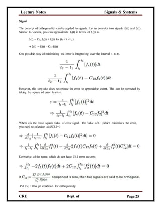 Lecture Notes Signals & Systems
CRE
C
Dept. of
ECE
Page 25
Signal
The concept of orthogonality can be applied to signals. Let us consider two signals f1(t) and f2(t).
Similar to vectors, you can approximate f1(t) in terms of f2(t) as
f1(t) = C12 f2(t) + fe(t) for (t1 < t < t2)
⇒fe(t) = f1(t) – C12 f2(t)
One possible way of minimizing the error is integrating over the interval t1 to t2.
However, this step also does not reduce the error to appreciable extent. This can be corrected by
taking the square of error function.
Where ε is the mean square value of error signal. The value of C12 which minimizes the error,
you need to calculate dε/dC12=0
Derivative of the terms which do not have C12 term are zero.
Put C12 = 0 to get condition for orthogonality.
 