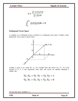 Lecture Notes Signals & Systems
CRE
C
Dept. of
ECE
Page 26
Orthogonal Vector Space
A complete set of orthogonal vectors is referred to as orthogonal vector space. Consider a three
dimensional vector space as shown below:
Consider a vector A at a point (X1, Y1, Z1). Consider three unit vectors (VX, VY, VZ) in the
direction of X, Y, Z axis respectively. Since these unit vectors are mutually orthogonal, it
satisfies that
We can write above conditions as
 