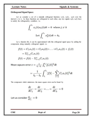 Lecture Notes Signals & Systems
CRE
C
Dept. of
ECE
Page 28
OrthogonalSignal Space
Let us consider a set of n mutually orthogonal functions x1(t), x2(t)... xn(t) over the
interval t1 to t2. As these functions are orthogonal to each other, any two signals xj(t), xk(t) have
to satisfy the orthogonality condition. i.e.
Let a function f(t), it can be approximated with this orthogonal signal space by adding the
components along mutually orthogonal signals i.e.
The component which minimizes the mean square error can be found by
 