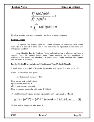 Lecture Notes Signals & Systems
CRE
C
Dept. of
ECE
Page 31
The above equation represents orthogonality condition in complex functions.
Fourier series:
To represent any periodic signal x(t), Fourier developed an expression called Fourier
series. This is in terms of an infinite sum of sines and cosines or exponentials. Fourier series uses
orthoganality condition.
Jean Baptiste Joseph Fourier,a French mathematician and a physicist; was born in
Auxerre, France. He initialized Fourier series, Fourier transforms and their applications to
problems of heat transfer and vibrations. The Fourier series, Fourier transforms and Fourier's
Law are named in his honour.
Fourier Series Representation of Continuous Time Periodic Signals
A signal is said to be periodic if it satisfies the condition x (t) = x (t + T) or x (n) = x (n + N).
Where T = fundamental time period,
ω0= fundamental frequency = 2π/T
There are two basic periodic signals:
x(t)=cosω0t(sinusoidal) &
x(t)=ejω0t(complex exponential)
These two signals are periodic with period T=2π/ω0
. A set of harmonically related complex exponentials can be represented as {ϕk(t)}
All these signals are periodic with period T
 