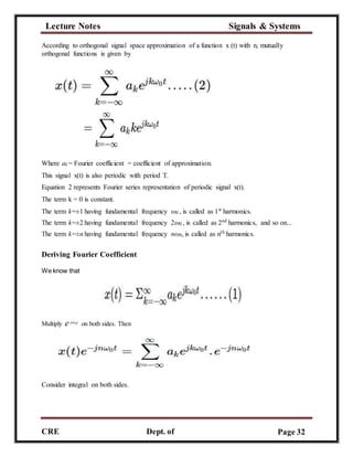 Lecture Notes Signals & Systems
CRE
C
Dept. of
ECE
Page 32
According to orthogonal signal space approximation of a function x (t) with n, mutually
orthogonal functions is given by
Where ak = Fourier coefficient = coefficient of approximation.
This signal x(t) is also periodic with period T.
Equation 2 represents Fourier series representation of periodic signal x(t).
The term k = 0 is constant.
The term k=±1 having fundamental frequency ω0 , is called as 1st
harmonics.
The term k=±2 having fundamental frequency 2ω0 , is called as 2nd
harmonics, and so on...
The term k=±n having fundamental frequency nω0, is called as nth
harmonics.
Deriving Fourier Coefficient
We know that
Multiply e−jnω0t
on both sides. Then
Consider integral on both sides.
 