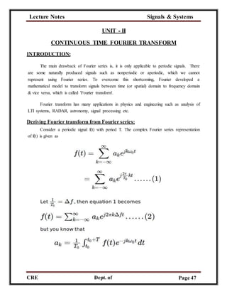 Lecture Notes Signals & Systems
CRE
C
Dept. of
ECE
Page 47
UNIT - II
CONTINUOUS TIME FOURIER TRANSFORM
INTRODUCTION:
The main drawback of Fourier series is, it is only applicable to periodic signals. There
are some naturally produced signals such as nonperiodic or aperiodic, which we cannot
represent using Fourier series. To overcome this shortcoming, Fourier developed a
mathematical model to transform signals between time (or spatial) domain to frequency domain
& vice versa, which is called 'Fourier transform'.
Fourier transform has many applications in physics and engineering such as analysis of
LTI systems, RADAR, astronomy, signal processing etc.
Deriving Fourier transform from Fourier series:
Consider a periodic signal f(t) with period T. The complex Fourier series representation
of f(t) is given as
 