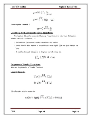 Lecture Notes Signals & Systems
CRE
C
Dept. of
ECE
Page 50
FT of Signum Function :
Conditions for Existence of Fourier Transform:
Any function f(t) can be represented by using Fourier transform only when the function
satisfies Dirichlet’s conditions. i.e.
 The function f(t) has finite number of maxima and minima.
 There must be finite number of discontinuities in the signal f(t),in the given interval of
time.
 It must be absolutely integrable in the given interval of time i.e.
Properties of Fourier Transform:
Here are the properties of Fourier Transform:
Linearity Property:
Then linearity property states that
 