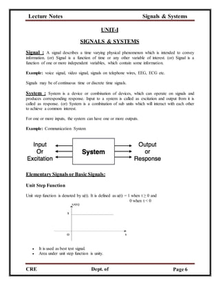 Lecture Notes Signals & Systems
CRE
C
Dept. of
ECE
Page 6
UNIT-I
SIGNALS & SYSTEMS
Signal : A signal describes a time varying physical phenomenon which is intended to convey
information. (or) Signal is a function of time or any other variable of interest. (or) Signal is a
function of one or more independent variables, which contain some information.
Example: voice signal, video signal, signals on telephone wires, EEG, ECG etc.
Signals may be of continuous time or discrete time signals.
System : System is a device or combination of devices, which can operate on signals and
produces corresponding response. Input to a system is called as excitation and output from it is
called as response. (or) System is a combination of sub units which will interact with each other
to achieve a common interest.
For one or more inputs, the system can have one or more outputs.
Example: Communication System
Elementary Signals or Basic Signals:
Unit Step Function
Unit step function is denoted by u(t). It is defined as u(t) = 1 when t ≥ 0 and
0 when t < 0
 It is used as best test signal.
 Area under unit step function is unity.
 