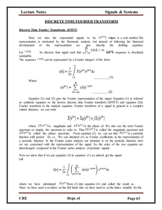 Lecture Notes Signals & Systems
CRE
C
Dept. of
ECE
Page 63
DISCRETETIME FOURIER TRANSFORM
Discrete Time Fourier Transforms (DTFT)
Here we take the exponential signals to be where is a real number.The
representation is motivated by the Harmonic analysis, but instead of following the historical
development of the representation we give directly the defining equation.
Let be discrete time signal such that that is sequence is absolutely
summable.
The sequence can be represented by a Fourier integral of the form.
Where
(1)
(2)
Equation (1) and (2) give the Fourier representation of the signal. Equation (1) is referred
as synthesis equation or the inverse discrete time Fourier transform (IDTFT) and equation (2)is
Fourier transform in the analysis equation. Fourier transform of a signal in general is a complex
valued function, we can write
where is magnitude and is the phase of. We also use the term Fourier
spectrum or simply, the spectrum to refer to. Thus is called the magnitude spectrum and
is called the phase spectrum. From equation (2) we can see that is a periodic
function with period i.e.. We can interpret (1) as Fourier coefficients in the representation of
a periodic function. In the Fourier series analysis our attention is on the periodic function, here
we are concerned with the representation of the signal. So the roles of the two equation are
interchanged compared to the Fourier series analysis of periodic signals.
Now we show that if we put equation (2) in equation (1) we indeed get the signal.
Let
where we have substituted from (2) into equation (1) and called the result as.
Since we have used n as index on the left hand side we have used m as the index variable for the
 