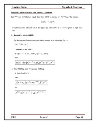 Lecture Notes Signals & Systems
CRE
C
Dept. of
ECE
Page 68
Properties of the Discrete Time Fourier Transform:
Let and be two signal, then their DTFT is denoted by and. The notation
is used to say that left hand side is the signal x[n] whose DTFT is is given at right hand
side.
1. Periodicity of the DTFT:
2. Linearity of the DTFT:
3. Time Shifting and Frequency Shifting:
 