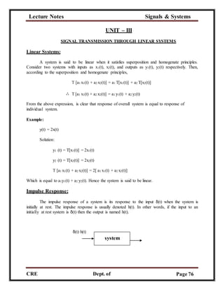 Lecture Notes Signals & Systems
CRE
C
Dept. of
ECE
Page 76
UNIT – III
Linear Systems:
SIGNAL TRANSMISSION THROUGH LINEAR SYSTEMS
A system is said to be linear when it satisfies superposition and homogenate principles.
Consider two systems with inputs as x1(t), x2(t), and outputs as y1(t), y2(t) respectively. Then,
according to the superposition and homogenate principles,
T [a1 x1(t) + a2 x2(t)] = a1 T[x1(t)] + a2 T[x2(t)]
∴ T [a1 x1(t) + a2 x2(t)] = a1 y1(t) + a2 y2(t)
From the above expression, is clear that response of overall system is equal to response of
individual system.
Example:
y(t) = 2x(t)
Solution:
y1 (t) = T[x1(t)] = 2x1(t)
y2 (t) = T[x2(t)] = 2x2(t)
T [a1 x1(t) + a2 x2(t)] = 2[ a1 x1(t) + a2 x2(t)]
Which is equal to a1y1(t) + a2 y2(t). Hence the system is said to be linear.
Impulse Response:
The impulse response of a system is its response to the input δ(t) when the system is
initially at rest. The impulse response is usually denoted h(t). In other words, if the input to an
initially at rest system is δ(t) then the output is named h(t).
δ(t) h(t)
system
 