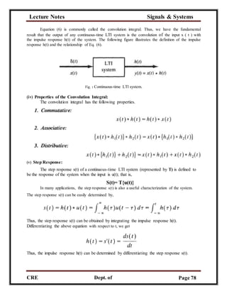 Lecture Notes Signals & Systems
CRE
C
Dept. of
ECE
Page 78
Equation (6) is commonly called the convolution integral. Thus, we have the fundamental
result that the output of any continuous-time LTI system is the convolution of the input x ( t ) with
the impulse response h(t) of the system. The following figure illustrates the definition of the impulse
response h(t) and the relationship of Eq. (6).
Fig. : Continuous-time LTl system.
(iv) Properties of the Convolution Integral:
The convolution integral has the following properties.
(v) Step Response:
The step response s(t) of a continuous-time LTI system (represented by T) is defined to
be the response of the system when the input is u(t); that is,
S(t)= T{u(t)}
In many applications, the step response s(t) is also a useful characterization of the system.
The step response s(t) can be easily determined by,
Thus, the step response s(t) can be obtained by integrating the impulse response h(t).
Differentiating the above equation with respect to t, we get
Thus, the impulse response h(t) can be determined by differentiating the step response s(t).
 