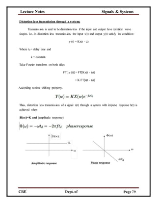 Lecture Notes Signals & Systems
CRE
C
Dept. of
ECE
Page 79
Distortion less transmission through a system:
Transmission is said to be distortion-less if the input and output have identical wave
shapes. i.e., in distortion-less transmission, the input x(t) and output y(t) satisfy the condition:
y (t) = Kx(t - td)
Where td = delay time and
k = constant.
Take Fourier transform on both sides
FT[ y (t)] = FT[Kx(t - td)]
= K FT[x(t - td)]
According to time shifting property,
Thus, distortion less transmission of a signal x(t) through a system with impulse response h(t) is
achieved when
|H(ω)|=K and (amplitude response)
 
