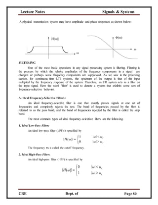 Lecture Notes Signals & Systems
CRE
C
Dept. of
ECE
Page 80
A physical transmission system may have amplitude and phase responses as shown below:
FILTERING
One of the most basic operations in any signal processing system is filtering. Filtering is
the process by which the relative amplitudes of the frequency components in a signal are
changed or perhaps some frequency components are suppressed. As we saw in the preceding
section, for continuous-time LTI systems, the spectrum of the output is that of the input
multiplied by the frequency response of the system. Therefore, an LTI system acts as a filter on
the input signal. Here the word "filter" is used to denote a system that exhibits some sort of
frequency-selective behavior.
A. Ideal Frequency-Selective Filters:
An ideal frequency-selective filter is one that exactly passes signals at one set of
frequencies and completely rejects the rest. The band of frequencies passed by the filter is
referred to as the pass band, and the band of frequencies rejected by the filter is called the stop
band.
The most common types of ideal frequency-selective filters are the following.
1. Ideal Low-Pass Filter:
An ideal low-pass filter (LPF) is specified by
The frequency wc is called the cutoff frequency.
2. Ideal High-Pass Filter:
An ideal high-pass filter (HPF) is specified by
 