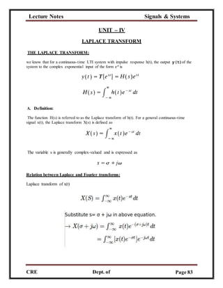 Lecture Notes Signals & Systems
CRE
C
Dept. of
ECE
Page 83
UNIT – IV
LAPLACE TRANSFORM
THE LAPLACE TRANSFORM:
we know that for a continuous-time LTI system with impulse response h(t), the output y(t)of the
system to the complex exponential input of the form est is
A. Definition:
The function H(s) is referred to as the Laplace transform of h(t). For a general continuous-time
signal x(t), the Laplace transform X(s) is defined as
The variable s is generally complex-valued and is expressed as
Relation between Laplace and Fourier transforms:
Laplace transform of x(t)
 