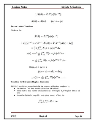 Lecture Notes Signals & Systems
CRE
C
Dept. of
ECE
Page 84
Inverse Laplace Transform:
We know that
Conditions for Existence of Laplace Transform:
Dirichlet's conditions are used to define the existence of Laplace transform. i.e.
 The function f has finite number of maxima and minima.
 There must be finite number of discontinuities in the signal f ,in the given interval of
time.
 It must be absolutely integrable in the given interval of time. i.e.
 