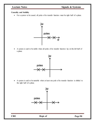 Lecture Notes Signals & Systems
CRE
C
Dept. of
ECE
Page 90
Causality and Stability
 For a system to be causal, all poles of its transfer function must be right half of s-plane.
 A system is said to be stable when all poles of its transfer function lay on the left half of
s-plane.
 A system is said to be unstable when at least one pole of its transfer function is shifted to
the right half of s-plane.
 