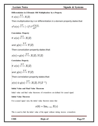 Lecture Notes Signals & Systems
CRE
C
Dept. of
ECE
Page 97
Differentiation in Z-Domain OR Multiplication by n Property
Convolution Property
Correlation Property
Initial Value and Final Value Theorems
Initial value and final value theorems of z-transform are defined for causal signal.
Initial Value Theorem
For a causal signal x(n), the initial value theorem states that
This is used to find the initial value of the signal without taking inverse z-transform
 