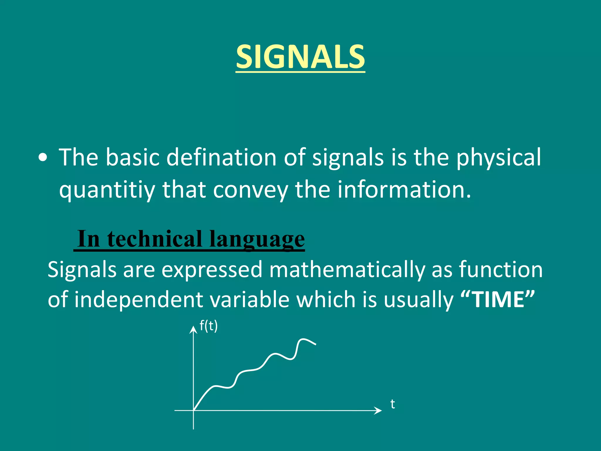 SIGNALS
• The basic defination of signals is the physical
quantitiy that convey the information.
In technical language
Signals are expressed mathematically as function
of independent variable which is usually “TIME”
f(t)
t
 
