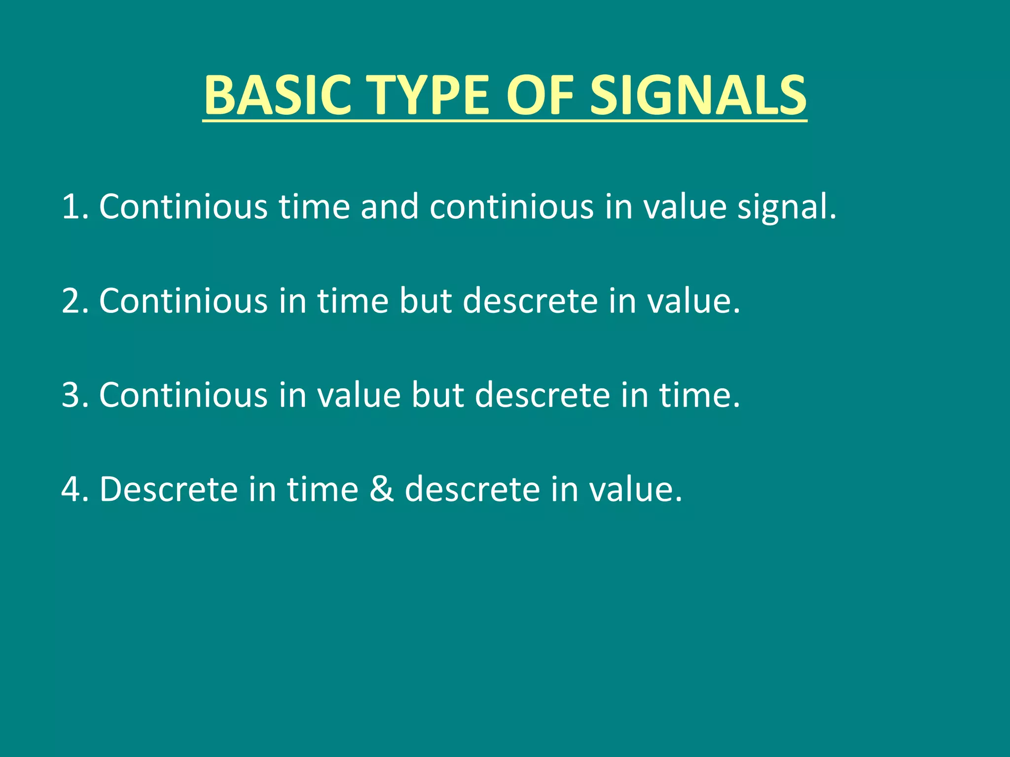 BASIC TYPE OF SIGNALS
1. Continious time and continious in value signal.
2. Continious in time but descrete in value.
3. Continious in value but descrete in time.
4. Descrete in time & descrete in value.
 