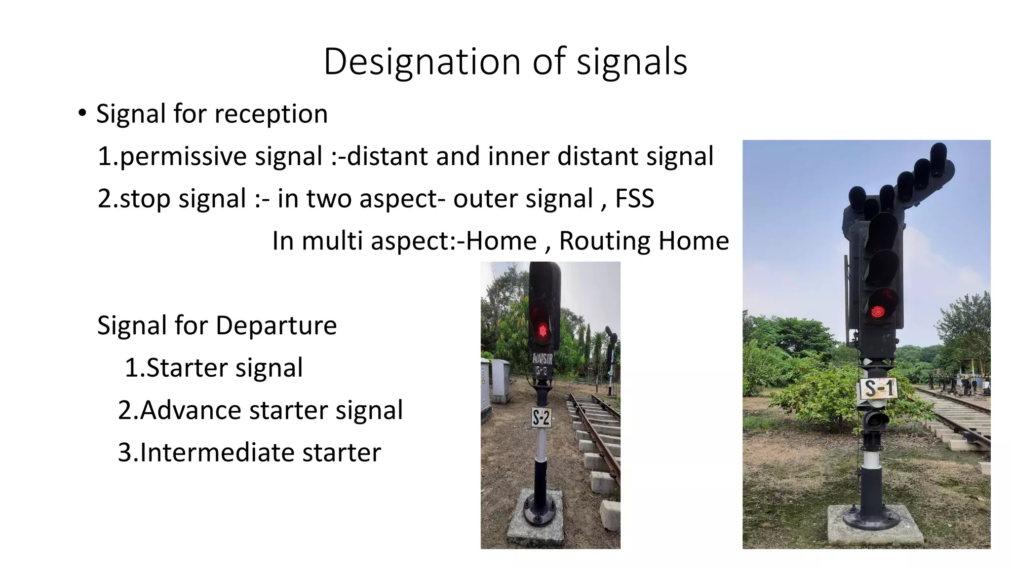Designation of signals
• Signal for reception
1.permissive signal :-distant and inner distant signal
2.stop signal :- in two aspect- outer signal , FSS
In multi aspect:-Home , Routing Home
Signal for Departure
1.Starter signal
2.Advance starter signal
3.Intermediate starter
 