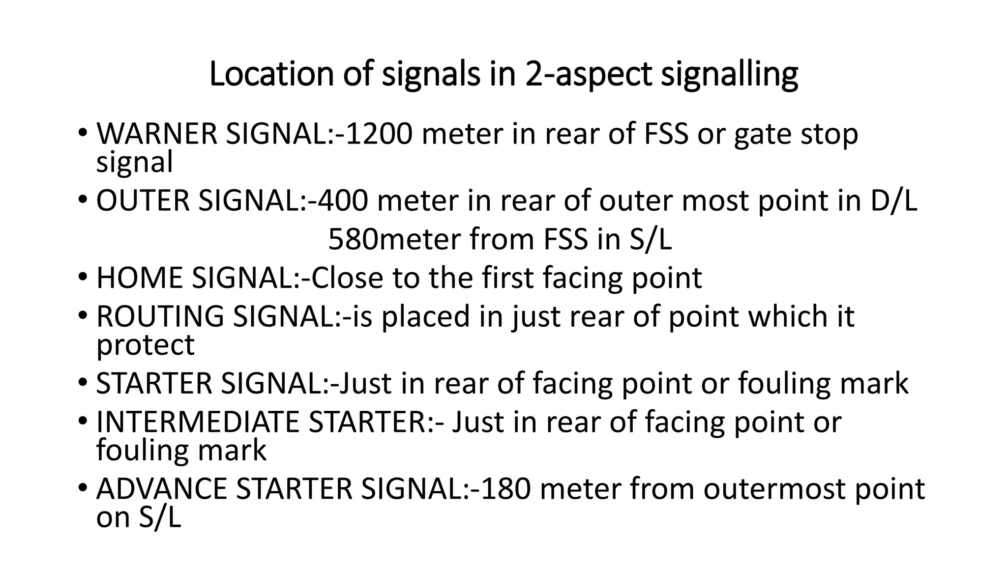 Location of signals in 2-aspect signalling
• WARNER SIGNAL:-1200 meter in rear of FSS or gate stop
signal
• OUTER SIGNAL:-400 meter in rear of outer most point in D/L
580meter from FSS in S/L
• HOME SIGNAL:-Close to the first facing point
• ROUTING SIGNAL:-is placed in just rear of point which it
protect
• STARTER SIGNAL:-Just in rear of facing point or fouling mark
• INTERMEDIATE STARTER:- Just in rear of facing point or
fouling mark
• ADVANCE STARTER SIGNAL:-180 meter from outermost point
on S/L
 