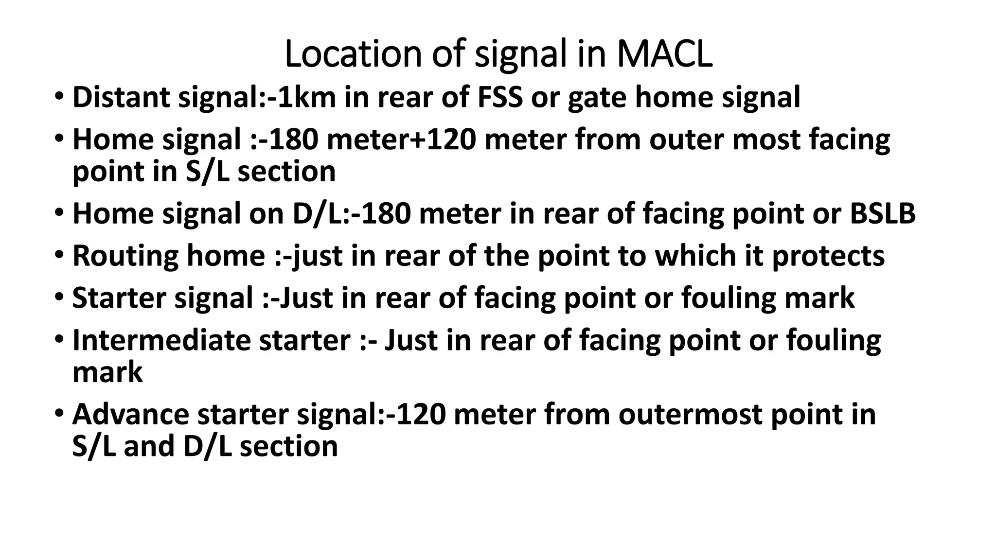 Location of signal in MACL
• Distant signal:-1km in rear of FSS or gate home signal
• Home signal :-180 meter+120 meter from outer most facing
point in S/L section
• Home signal on D/L:-180 meter in rear of facing point or BSLB
• Routing home :-just in rear of the point to which it protects
• Starter signal :-Just in rear of facing point or fouling mark
• Intermediate starter :- Just in rear of facing point or fouling
mark
• Advance starter signal:-120 meter from outermost point in
S/L and D/L section
 