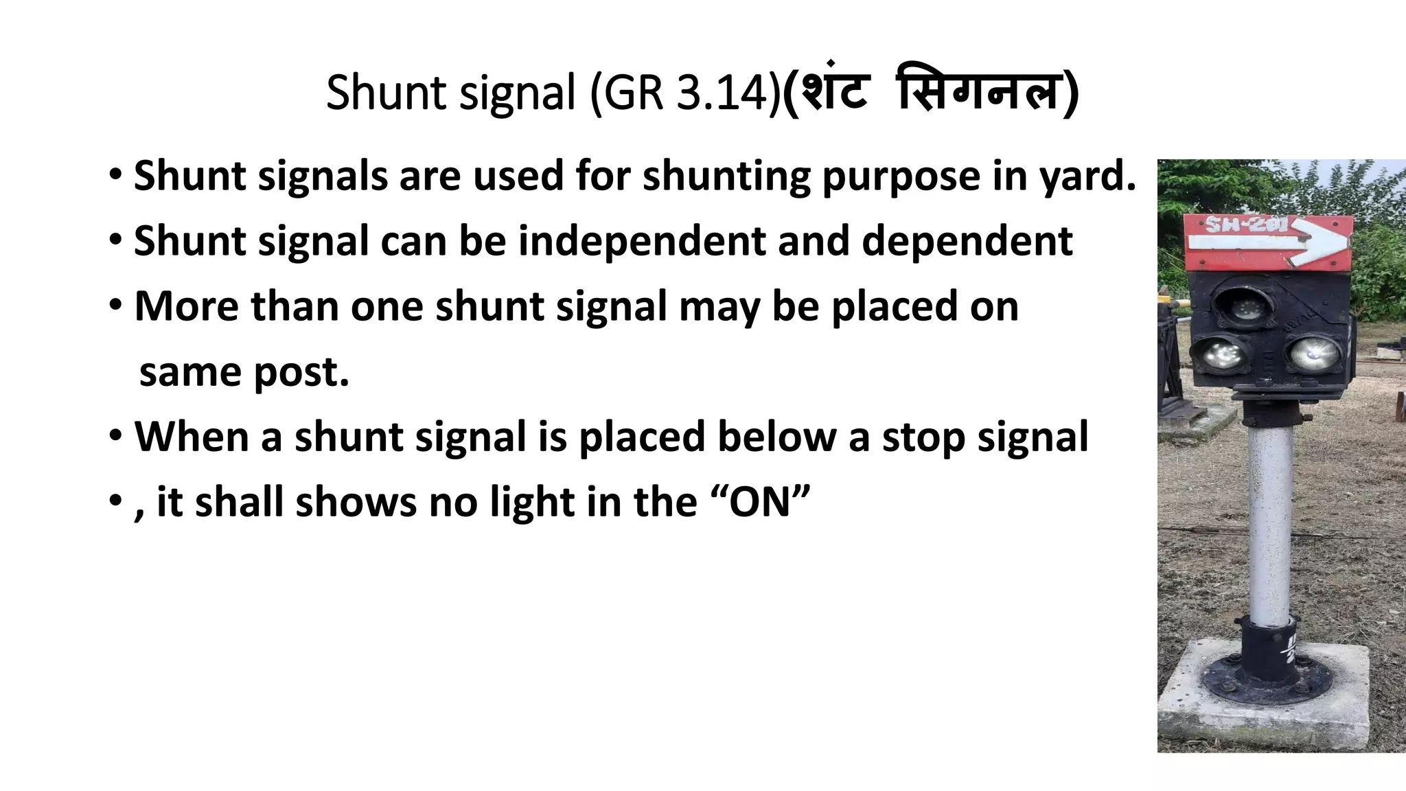 Shunt signal (GR 3.14)(शंट सिगनल)
• Shunt signals are used for shunting purpose in yard.
• Shunt signal can be independent and dependent
• More than one shunt signal may be placed on
same post.
• When a shunt signal is placed below a stop signal
• , it shall shows no light in the “ON”
 