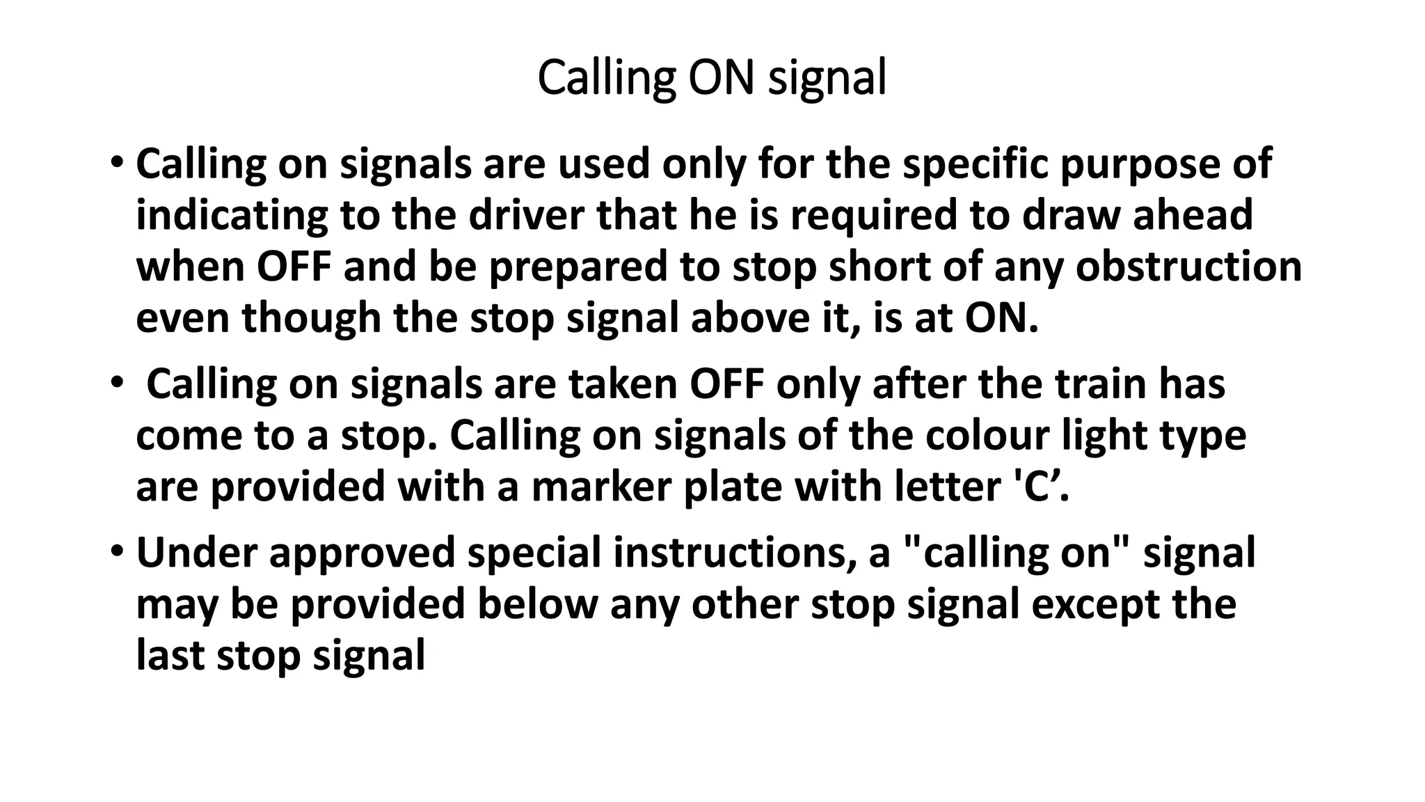 Calling ON signal
• Calling on signals are used only for the specific purpose of
indicating to the driver that he is required to draw ahead
when OFF and be prepared to stop short of any obstruction
even though the stop signal above it, is at ON.
• Calling on signals are taken OFF only after the train has
come to a stop. Calling on signals of the colour light type
are provided with a marker plate with letter 'C’.
• Under approved special instructions, a "calling on" signal
may be provided below any other stop signal except the
last stop signal
 