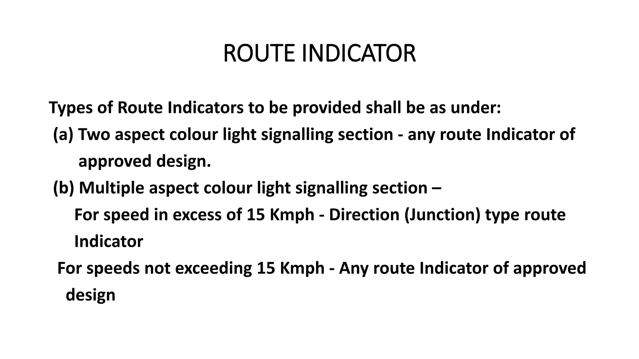 ROUTE INDICATOR
Types of Route Indicators to be provided shall be as under:
(a) Two aspect colour light signalling section - any route Indicator of
approved design.
(b) Multiple aspect colour light signalling section –
For speed in excess of 15 Kmph - Direction (Junction) type route
Indicator
For speeds not exceeding 15 Kmph - Any route Indicator of approved
design
 