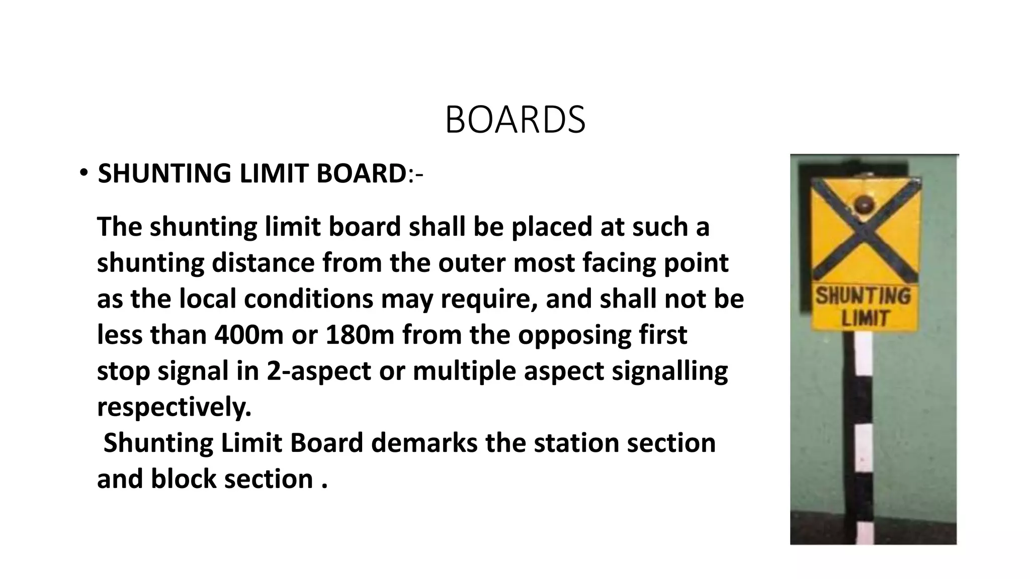 BOARDS
• SHUNTING LIMIT BOARD:-
The shunting limit board shall be placed at such a
shunting distance from the outer most facing point
as the local conditions may require, and shall not be
less than 400m or 180m from the opposing first
stop signal in 2-aspect or multiple aspect signalling
respectively.
Shunting Limit Board demarks the station section
and block section .
 