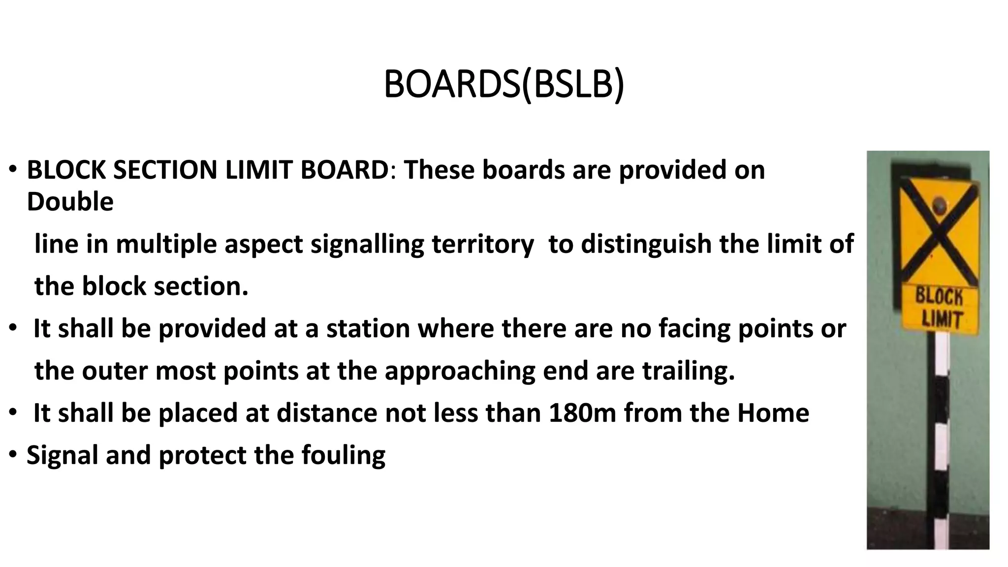 BOARDS(BSLB)
• BLOCK SECTION LIMIT BOARD: These boards are provided on
Double
line in multiple aspect signalling territory to distinguish the limit of
the block section.
• It shall be provided at a station where there are no facing points or
the outer most points at the approaching end are trailing.
• It shall be placed at distance not less than 180m from the Home
• Signal and protect the fouling
 