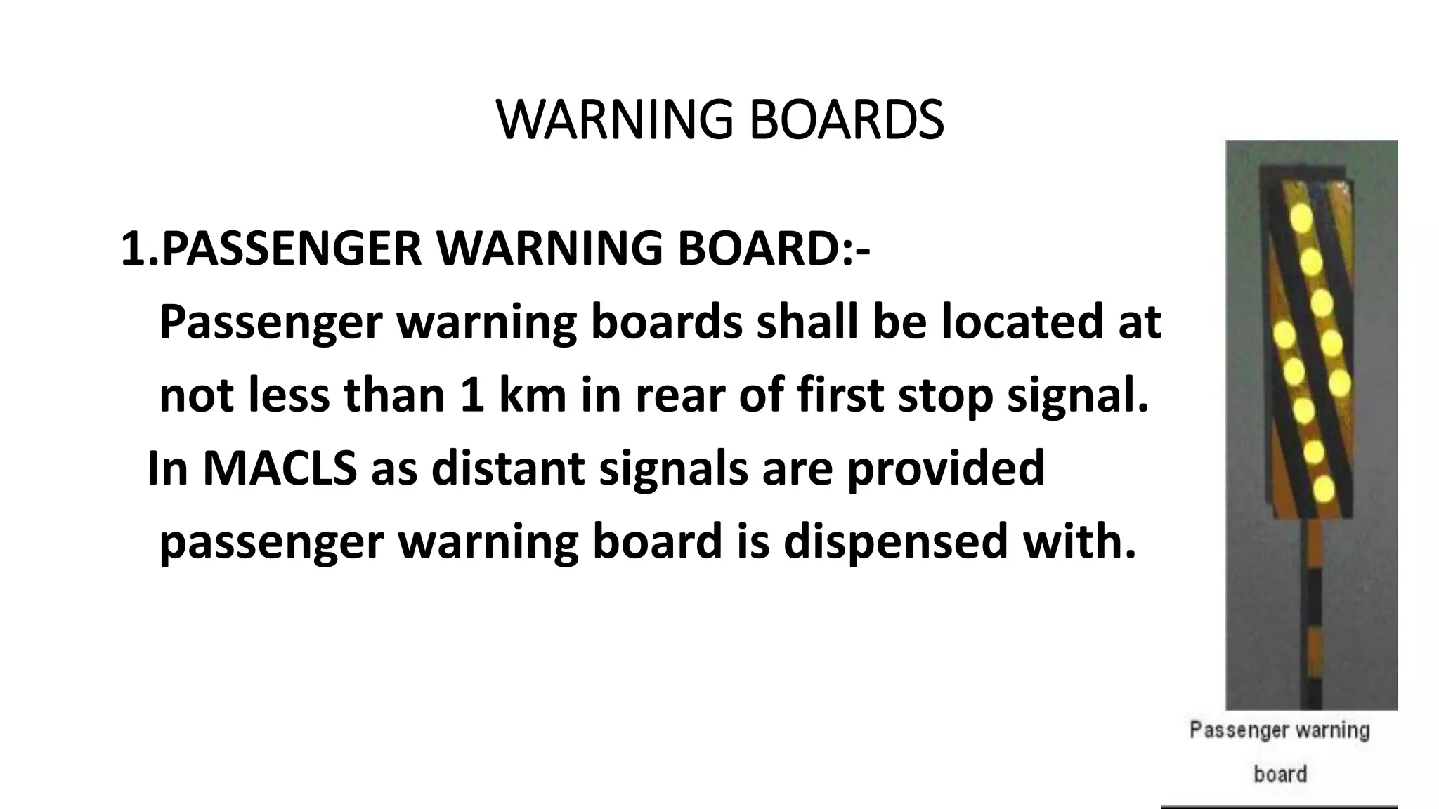 WARNING BOARDS
1.PASSENGER WARNING BOARD:-
Passenger warning boards shall be located at
not less than 1 km in rear of first stop signal.
In MACLS as distant signals are provided
passenger warning board is dispensed with.
 