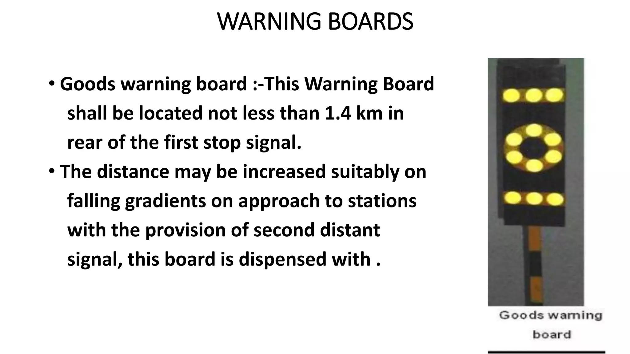 WARNING BOARDS
• Goods warning board :-This Warning Board
shall be located not less than 1.4 km in
rear of the first stop signal.
• The distance may be increased suitably on
falling gradients on approach to stations
with the provision of second distant
signal, this board is dispensed with .
 