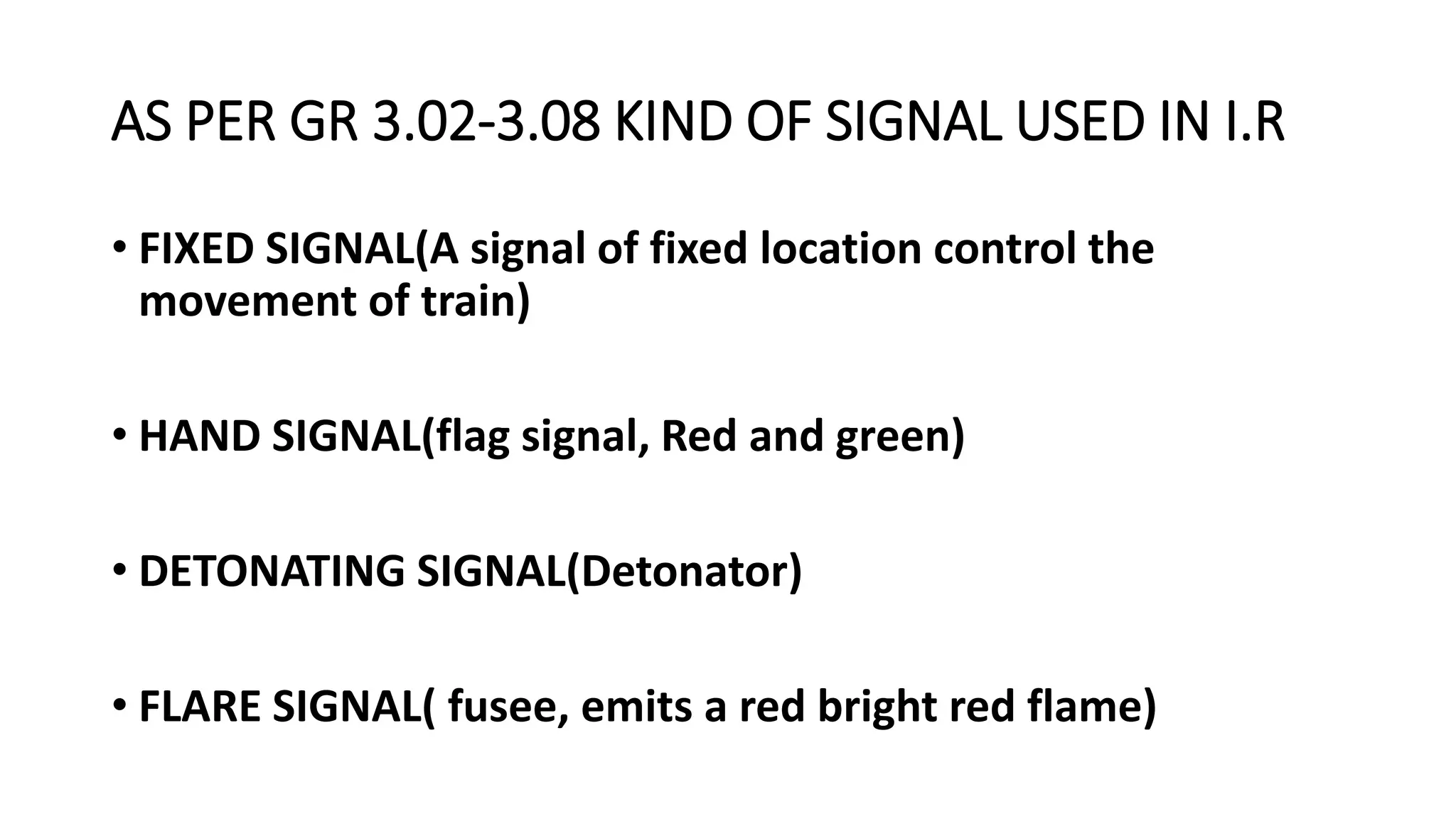 AS PER GR 3.02-3.08 KIND OF SIGNAL USED IN I.R
• FIXED SIGNAL(A signal of fixed location control the
movement of train)
• HAND SIGNAL(flag signal, Red and green)
• DETONATING SIGNAL(Detonator)
• FLARE SIGNAL( fusee, emits a red bright red flame)
 