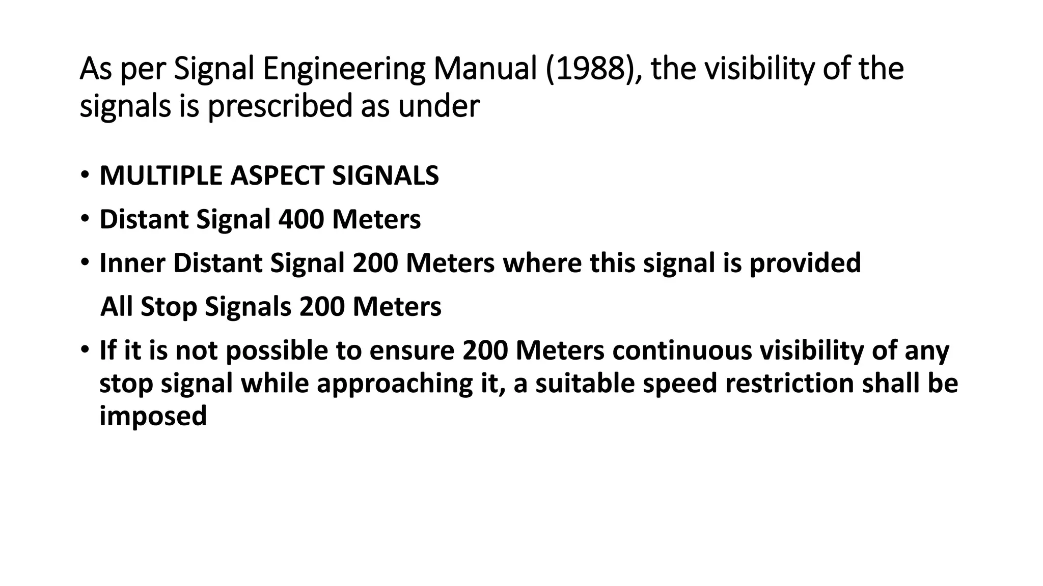 As per Signal Engineering Manual (1988), the visibility of the
signals is prescribed as under
• MULTIPLE ASPECT SIGNALS
• Distant Signal 400 Meters
• Inner Distant Signal 200 Meters where this signal is provided
All Stop Signals 200 Meters
• If it is not possible to ensure 200 Meters continuous visibility of any
stop signal while approaching it, a suitable speed restriction shall be
imposed
 