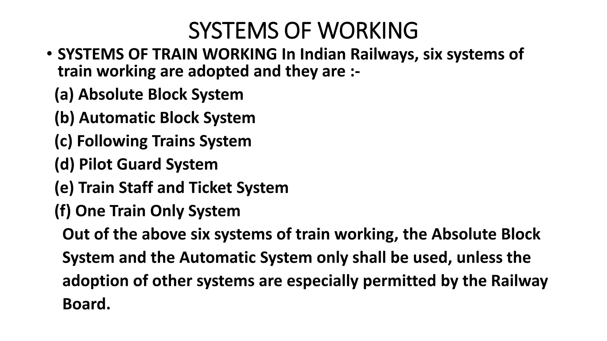 SYSTEMS OF WORKING
• SYSTEMS OF TRAIN WORKING In Indian Railways, six systems of
train working are adopted and they are :-
(a) Absolute Block System
(b) Automatic Block System
(c) Following Trains System
(d) Pilot Guard System
(e) Train Staff and Ticket System
(f) One Train Only System
Out of the above six systems of train working, the Absolute Block
System and the Automatic System only shall be used, unless the
adoption of other systems are especially permitted by the Railway
Board.
 