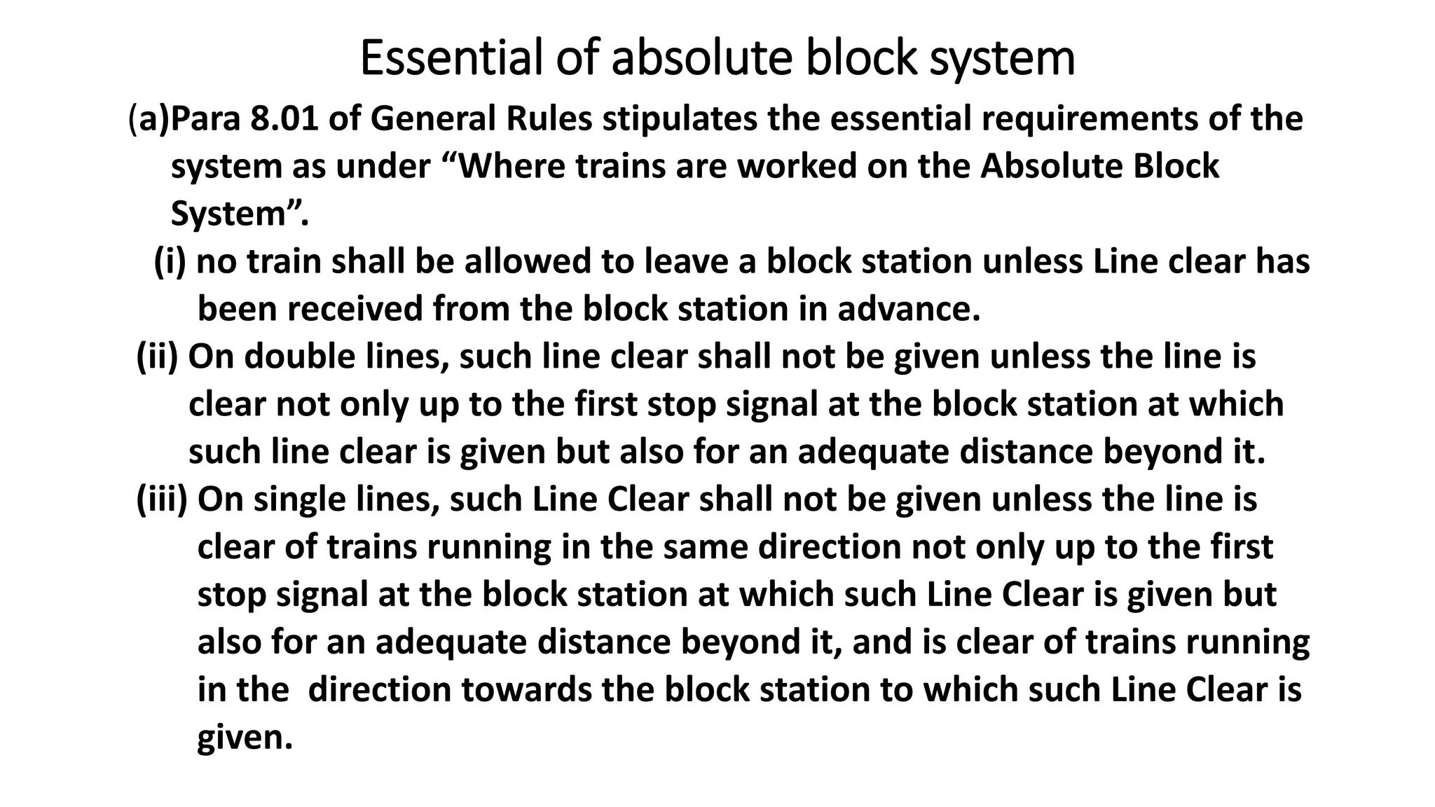 Essential of absolute block system
(a)Para 8.01 of General Rules stipulates the essential requirements of the
system as under “Where trains are worked on the Absolute Block
System”.
(i) no train shall be allowed to leave a block station unless Line clear has
been received from the block station in advance.
(ii) On double lines, such line clear shall not be given unless the line is
clear not only up to the first stop signal at the block station at which
such line clear is given but also for an adequate distance beyond it.
(iii) On single lines, such Line Clear shall not be given unless the line is
clear of trains running in the same direction not only up to the first
stop signal at the block station at which such Line Clear is given but
also for an adequate distance beyond it, and is clear of trains running
in the direction towards the block station to which such Line Clear is
given.
 