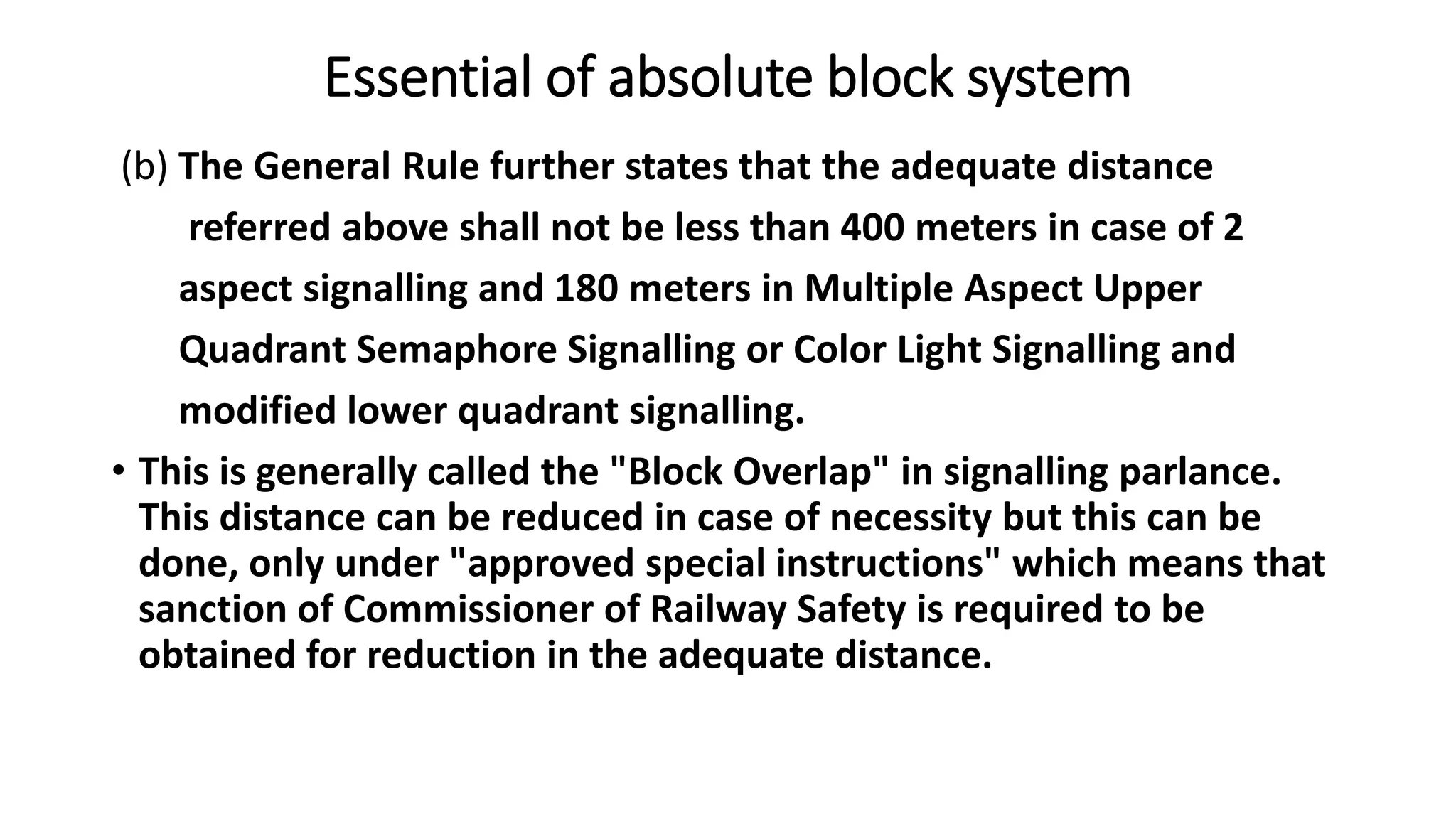 Essential of absolute block system
(b) The General Rule further states that the adequate distance
referred above shall not be less than 400 meters in case of 2
aspect signalling and 180 meters in Multiple Aspect Upper
Quadrant Semaphore Signalling or Color Light Signalling and
modified lower quadrant signalling.
• This is generally called the "Block Overlap" in signalling parlance.
This distance can be reduced in case of necessity but this can be
done, only under "approved special instructions" which means that
sanction of Commissioner of Railway Safety is required to be
obtained for reduction in the adequate distance.
 