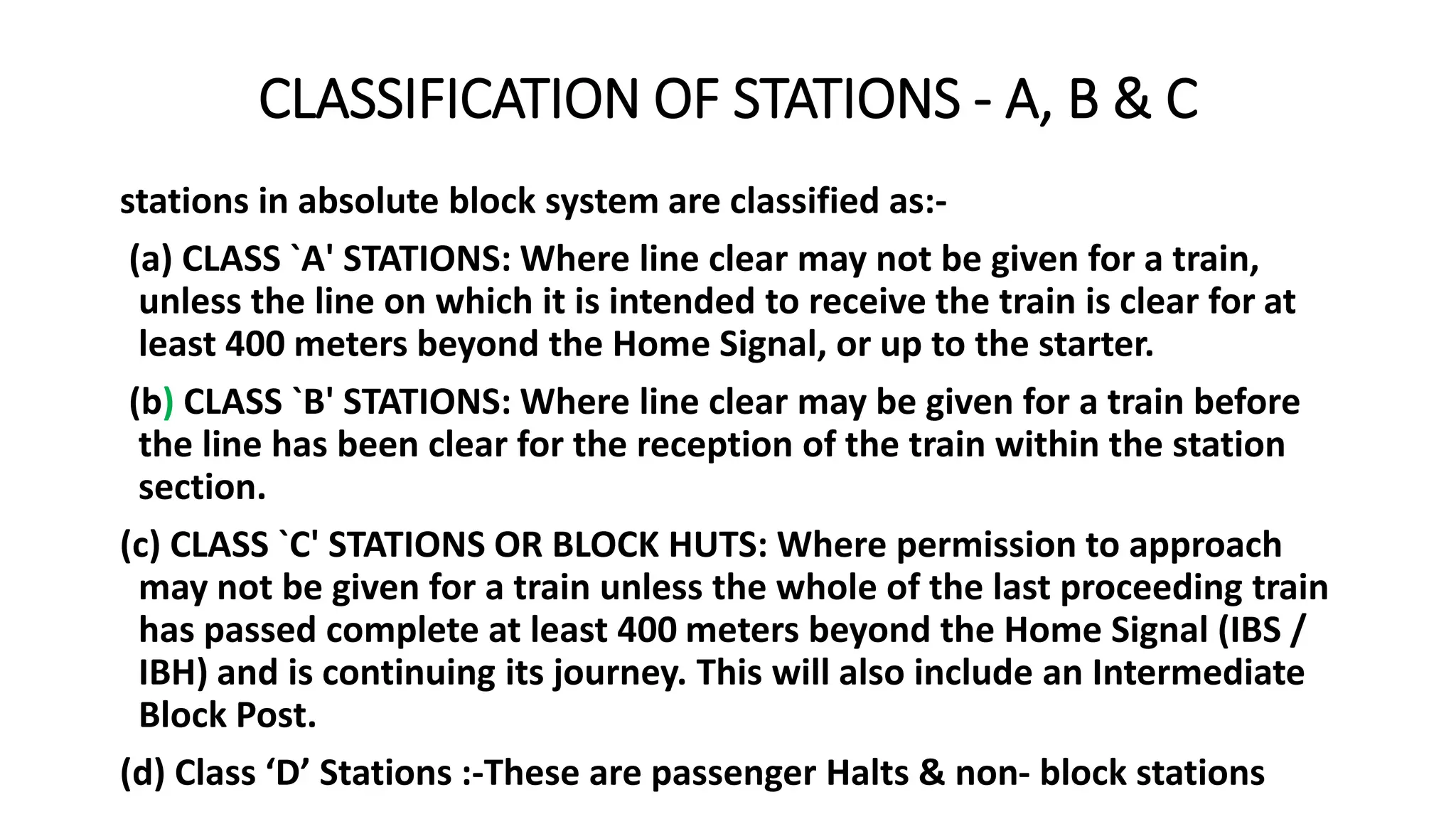 CLASSIFICATION OF STATIONS - A, B & C
stations in absolute block system are classified as:-
(a) CLASS `A' STATIONS: Where line clear may not be given for a train,
unless the line on which it is intended to receive the train is clear for at
least 400 meters beyond the Home Signal, or up to the starter.
(b) CLASS `B' STATIONS: Where line clear may be given for a train before
the line has been clear for the reception of the train within the station
section.
(c) CLASS `C' STATIONS OR BLOCK HUTS: Where permission to approach
may not be given for a train unless the whole of the last proceeding train
has passed complete at least 400 meters beyond the Home Signal (IBS /
IBH) and is continuing its journey. This will also include an Intermediate
Block Post.
(d) Class ‘D’ Stations :-These are passenger Halts & non- block stations
 