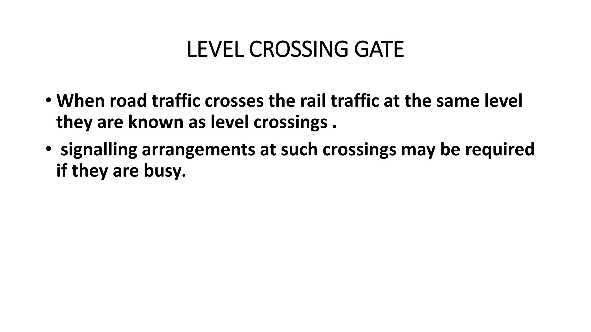 LEVEL CROSSING GATE
• When road traffic crosses the rail traffic at the same level
they are known as level crossings .
• signalling arrangements at such crossings may be required
if they are busy.
 