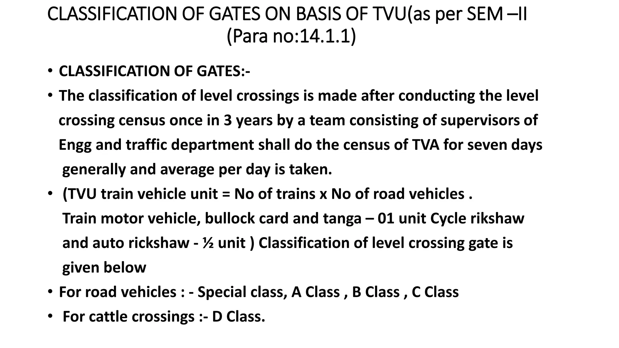 CLASSIFICATION OF GATES ON BASIS OF TVU(as per SEM –II
(Para no:14.1.1)
• CLASSIFICATION OF GATES:-
• The classification of level crossings is made after conducting the level
crossing census once in 3 years by a team consisting of supervisors of
Engg and traffic department shall do the census of TVA for seven days
generally and average per day is taken.
• (TVU train vehicle unit = No of trains x No of road vehicles .
Train motor vehicle, bullock card and tanga – 01 unit Cycle rikshaw
and auto rickshaw - ½ unit ) Classification of level crossing gate is
given below
• For road vehicles : - Special class, A Class , B Class , C Class
• For cattle crossings :- D Class.
 