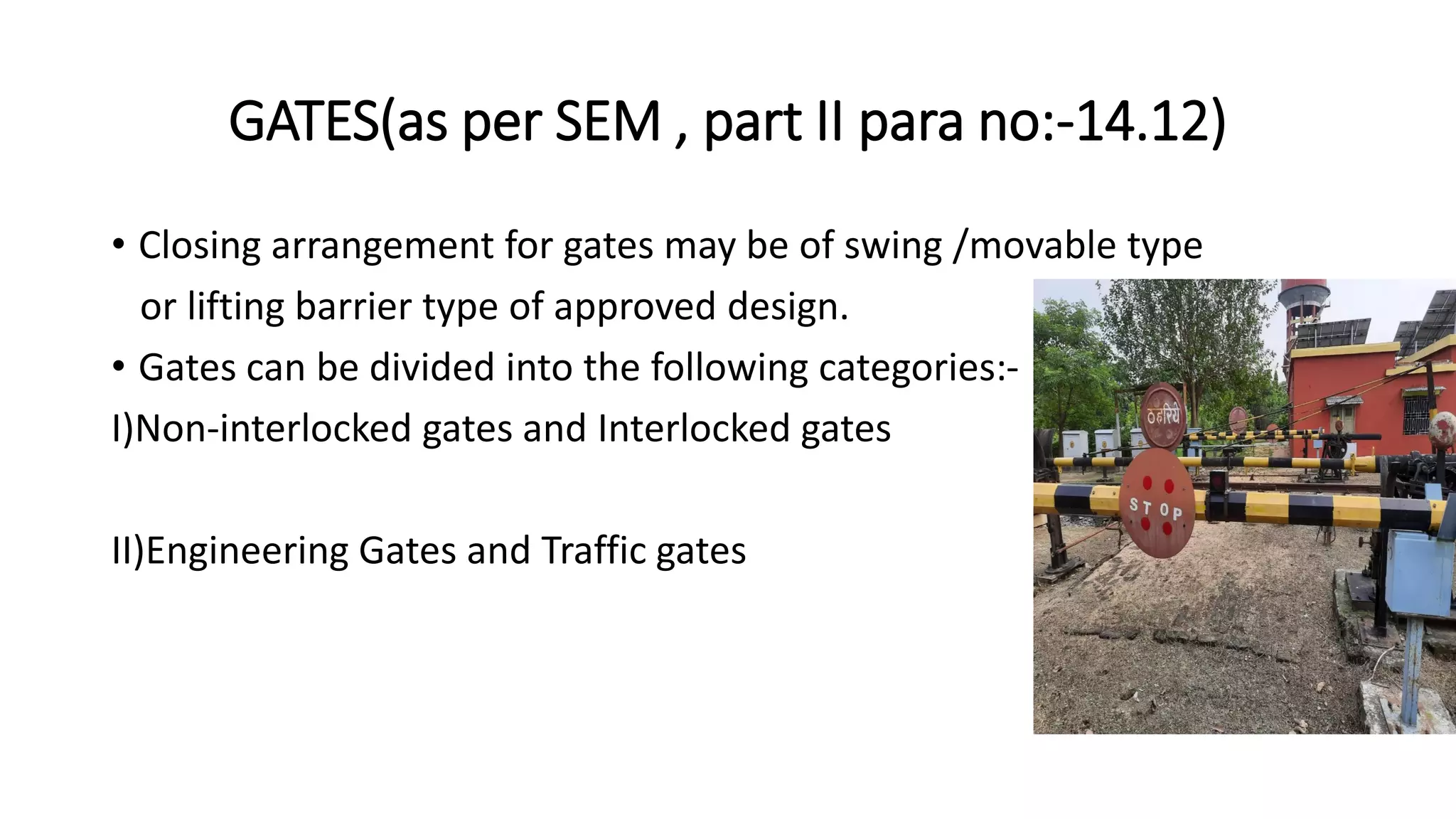 GATES(as per SEM , part II para no:-14.12)
• Closing arrangement for gates may be of swing /movable type
or lifting barrier type of approved design.
• Gates can be divided into the following categories:-
I)Non-interlocked gates and Interlocked gates
II)Engineering Gates and Traffic gates
 